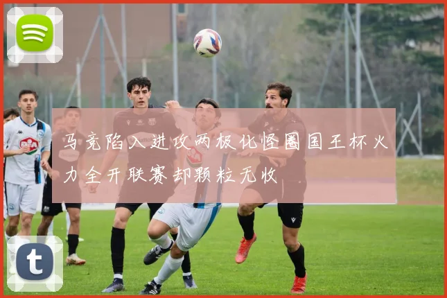马竞陷入进攻两极化怪圈国王杯火力全开联赛却颗粒无收