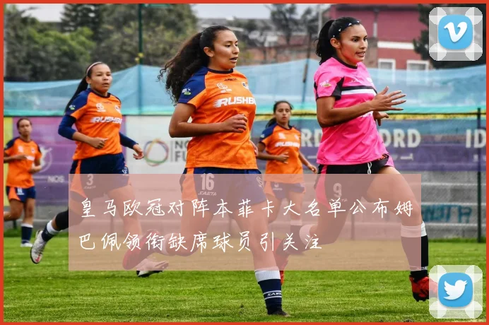 皇马欧冠对阵本菲卡大名单公布姆巴佩领衔缺席球员引关注