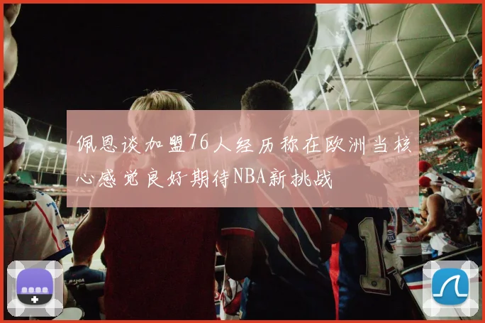 佩恩谈加盟76人经历称在欧洲当核心感觉良好期待NBA新挑战