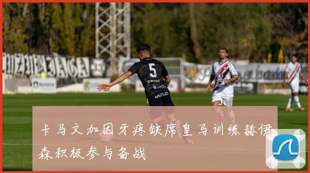 卡马文加因牙疼缺席皇马训练赫伊森积极参与备战