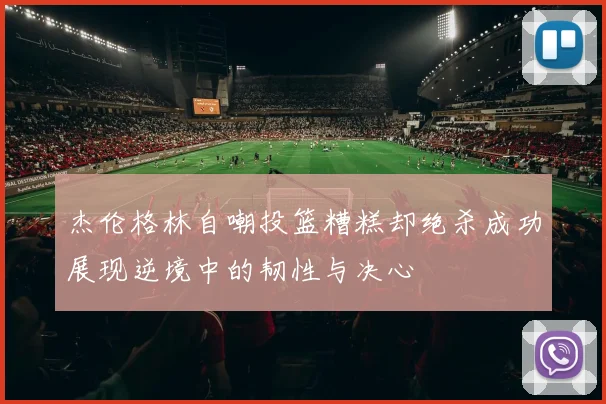 杰伦格林自嘲投篮糟糕却绝杀成功展现逆境中的韧性与决心