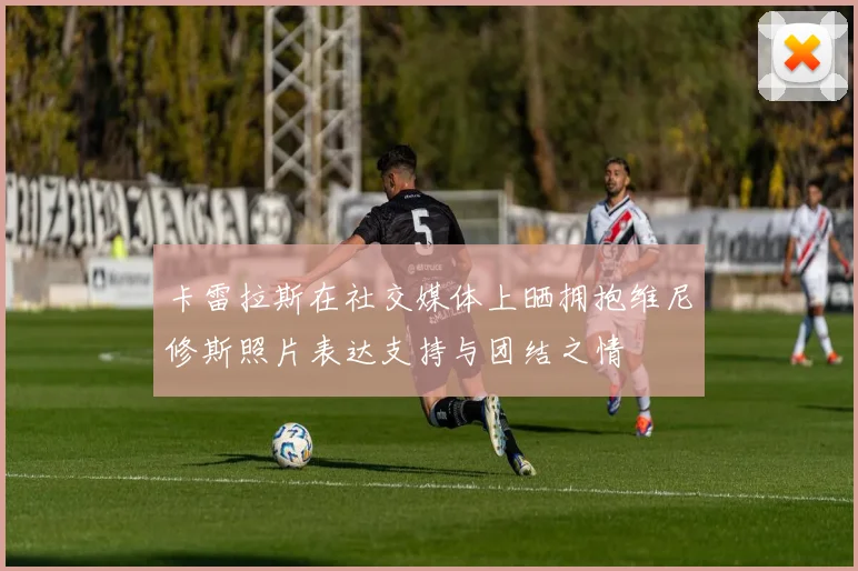 卡雷拉斯在社交媒体上晒拥抱维尼修斯照片表达支持与团结之情