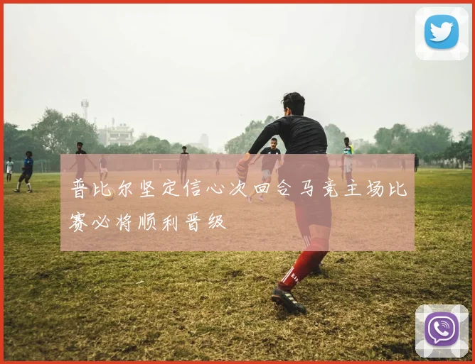 普比尔坚定信心次回合马竞主场比赛必将顺利晋级