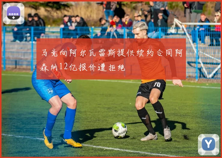 马竞向阿尔瓦雷斯提供续约合同阿森纳12亿报价遭拒绝