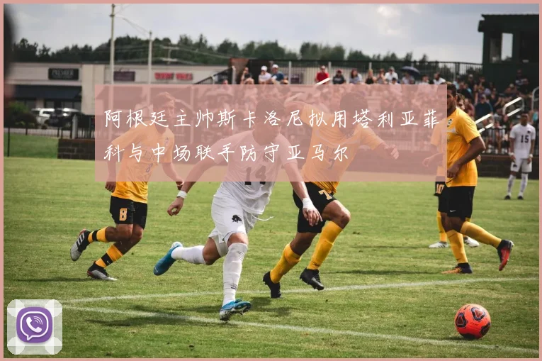 阿根廷主帅斯卡洛尼拟用塔利亚菲科与中场联手防守亚马尔