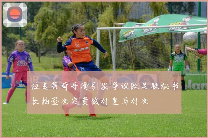 拉基蒂奇手滑引发争议欧足联秘书长抽签决定曼城对皇马对决
